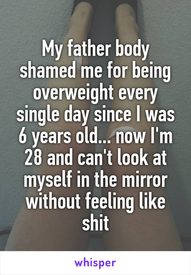 My father body shamed me for being overweight every single day since I was 6 years old... now I'm 28 and can't look at myself in the mirror without feeling like shit