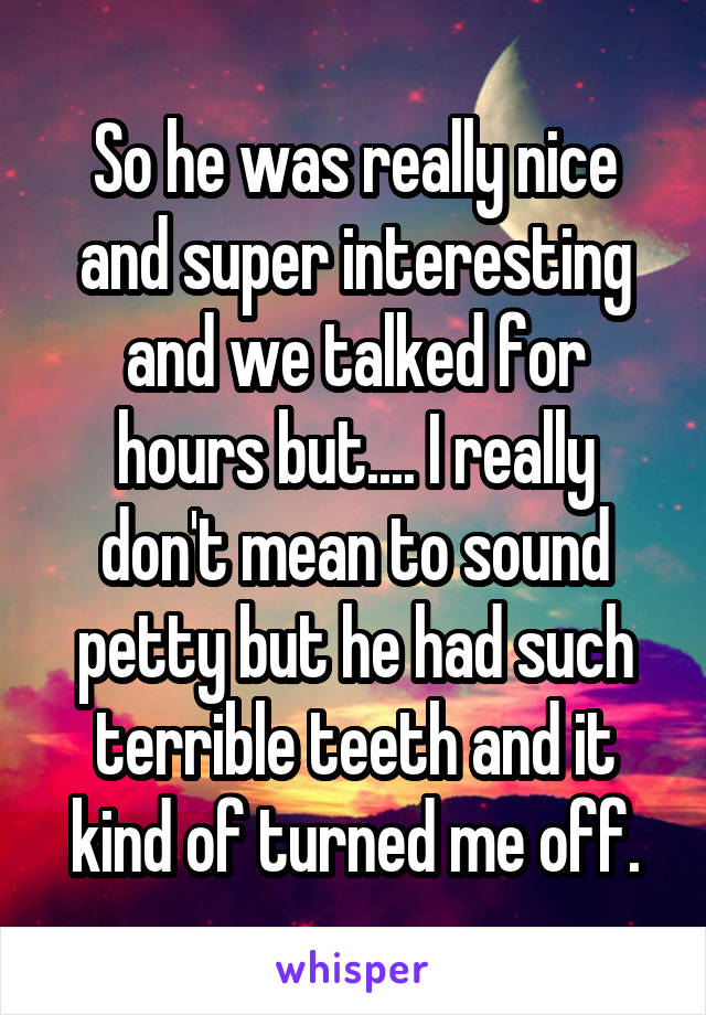 So he was really nice and super interesting and we talked for hours but.... I really don't mean to sound petty but he had such terrible teeth and it kind of turned me off.