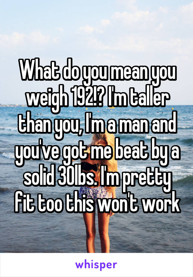 What do you mean you weigh 192!? I'm taller than you, I'm a man and you've got me beat by a solid 30lbs. I'm pretty fit too this won't work