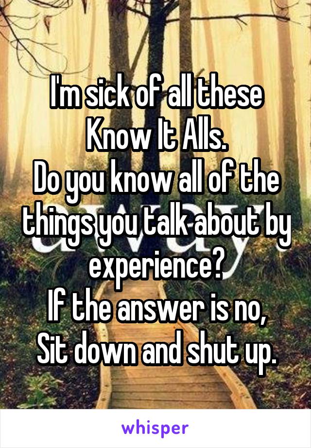 I'm sick of all these Know It Alls.
Do you know all of the things you talk about by experience?
If the answer is no,
Sit down and shut up.