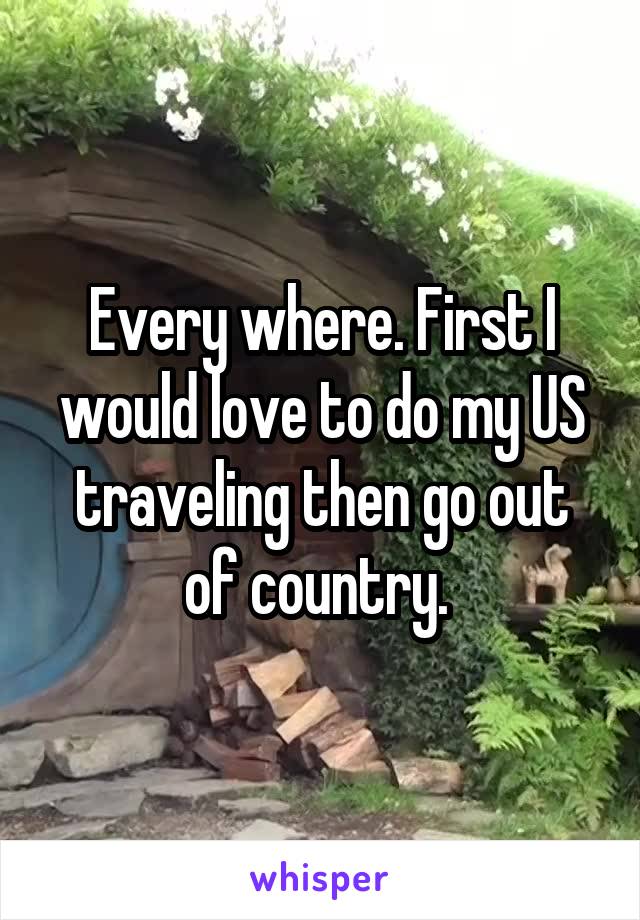 Every where. First I would love to do my US traveling then go out of country. 