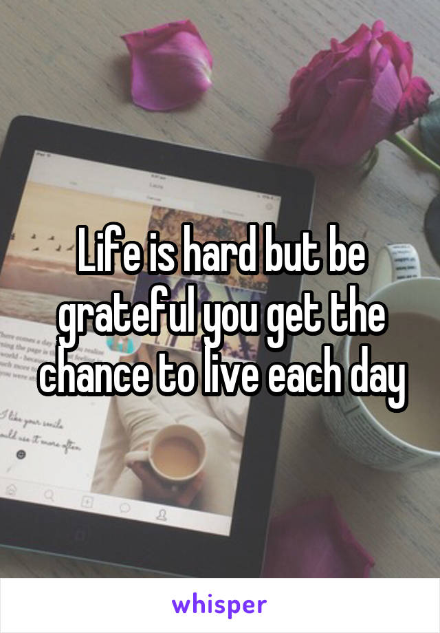 Life is hard but be grateful you get the chance to live each day