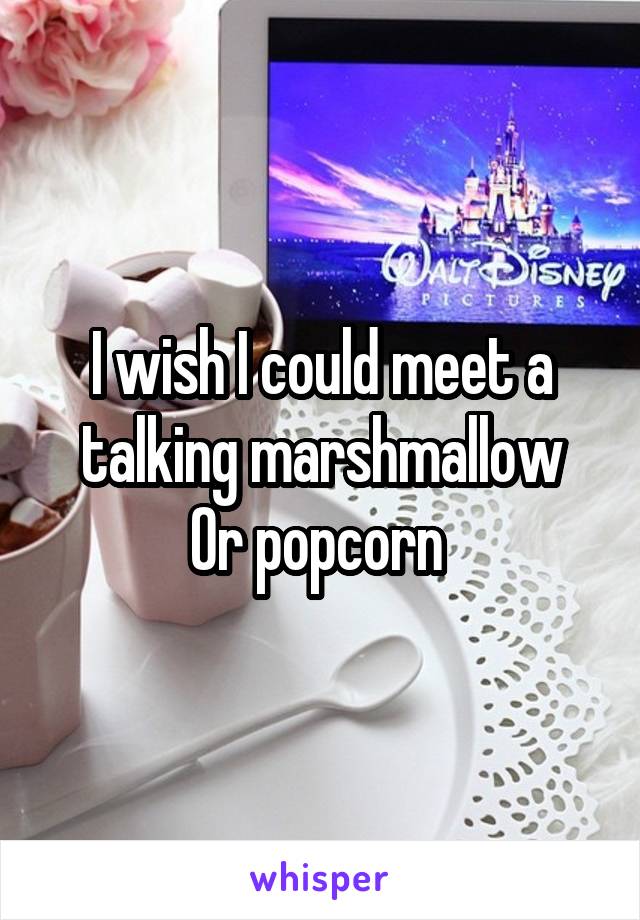 I wish I could meet a talking marshmallow
Or popcorn 