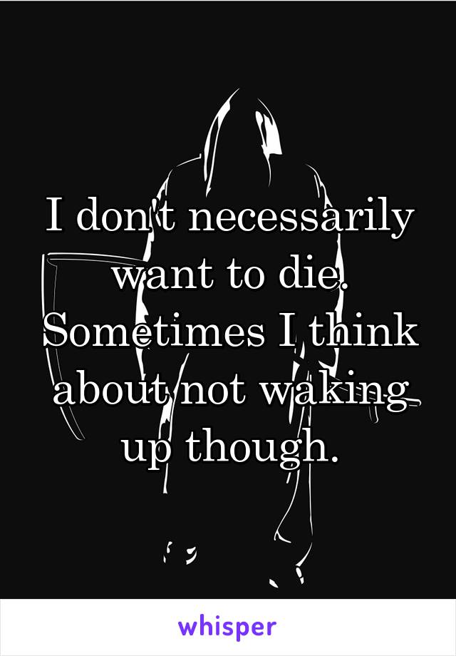 I don't necessarily want to die. Sometimes I think about not waking up though.