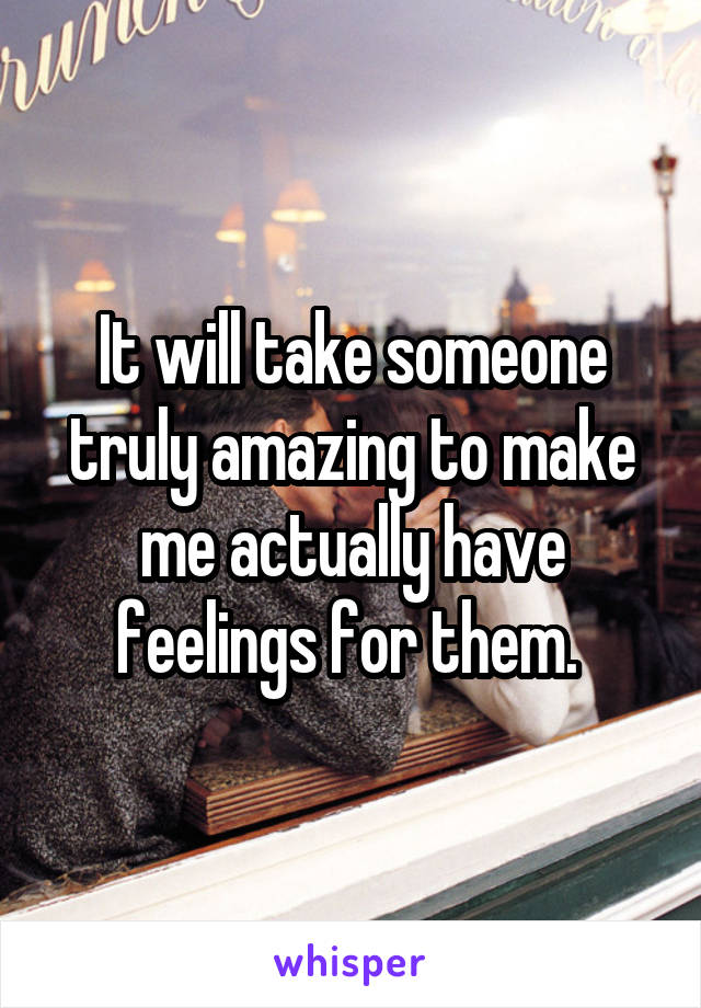 It will take someone truly amazing to make me actually have feelings for them. 