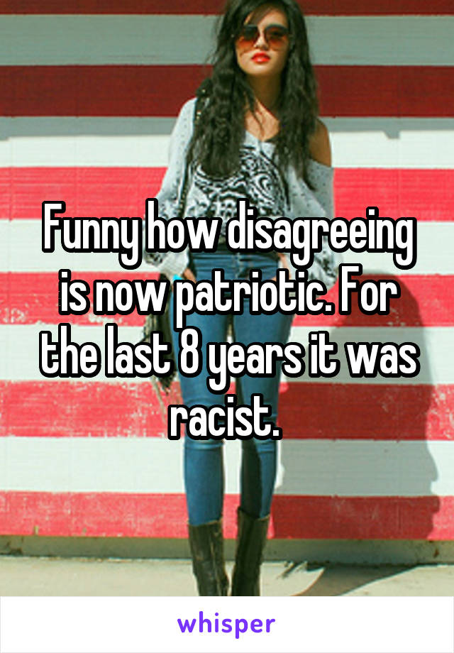 Funny how disagreeing is now patriotic. For the last 8 years it was racist. 