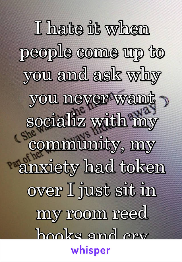 I hate it when people come up to you and ask why you never want socializ with my community, my anxiety had token over I just sit in my room reed books and cry