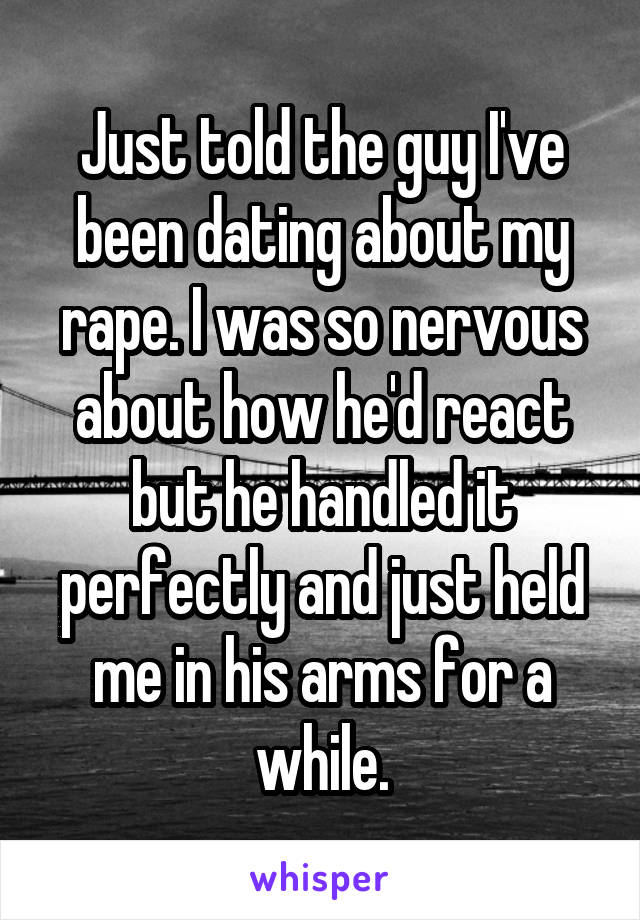 Just told the guy I've been dating about my rape. I was so nervous about how he'd react but he handled it perfectly and just held me in his arms for a while.