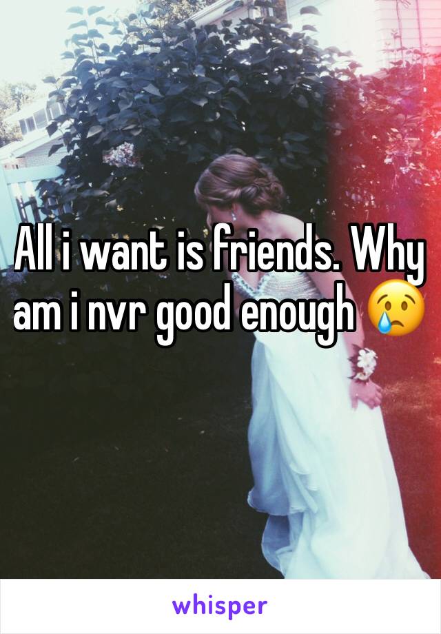 All i want is friends. Why am i nvr good enough 😢