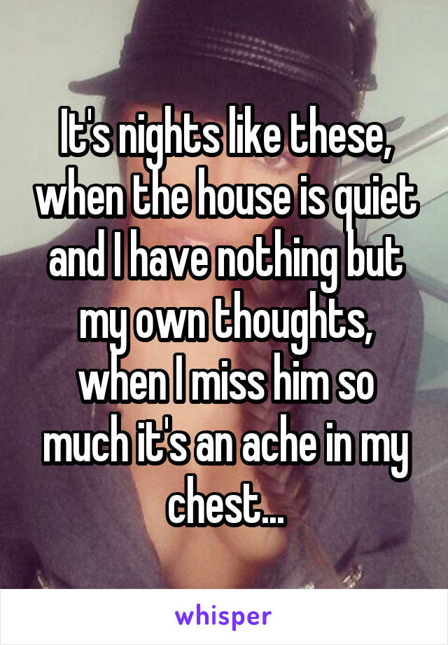 It's nights like these, when the house is quiet and I have nothing but my own thoughts, when I miss him so much it's an ache in my chest...