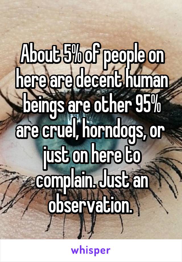 About 5% of people on here are decent human beings are other 95% are cruel, horndogs, or  just on here to complain. Just an observation. 