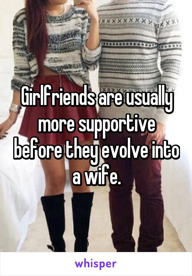 Girlfriends are usually more supportive before they evolve into a wife.