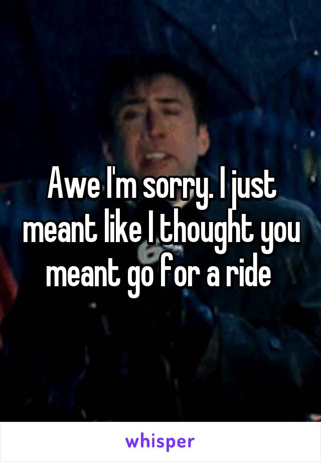 Awe I'm sorry. I just meant like I thought you meant go for a ride 