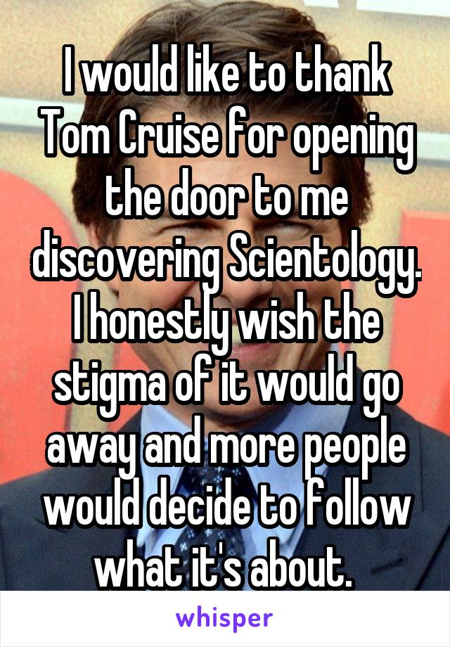 I would like to thank Tom Cruise for opening the door to me discovering Scientology. I honestly wish the stigma of it would go away and more people would decide to follow what it's about. 