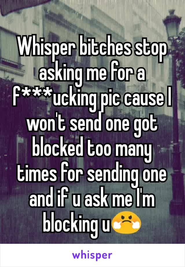 Whisper bitches stop asking me for a f***ucking pic cause I won't send one got blocked too many times for sending one and if u ask me I'm blocking u😤