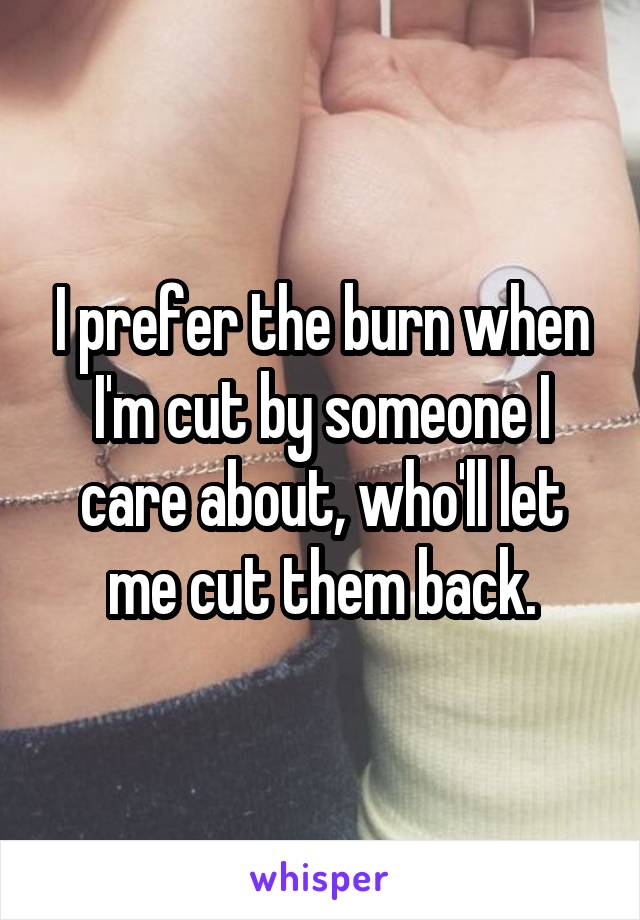 I prefer the burn when I'm cut by someone I care about, who'll let me cut them back.