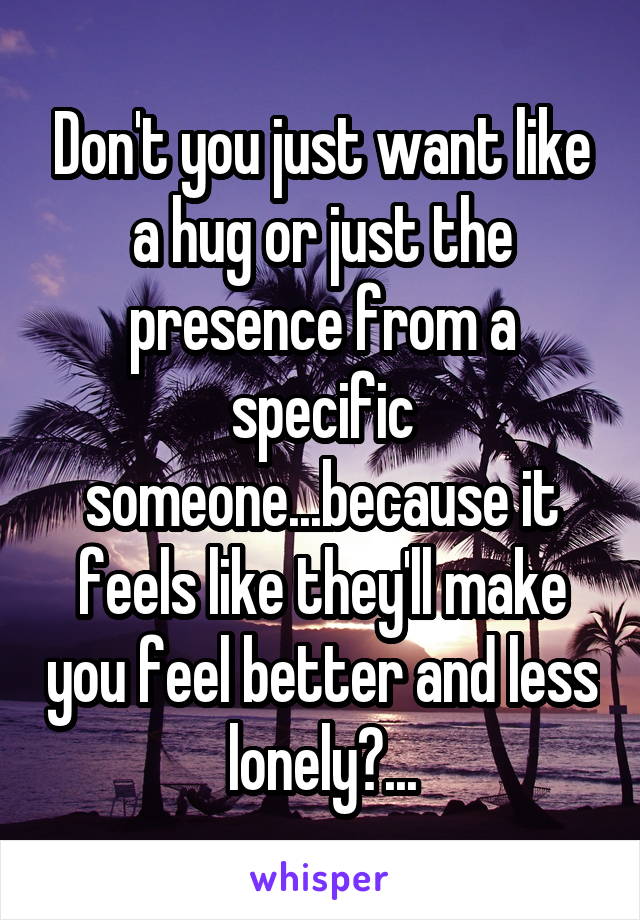 Don't you just want like a hug or just the presence from a specific someone...because it feels like they'll make you feel better and less lonely?...