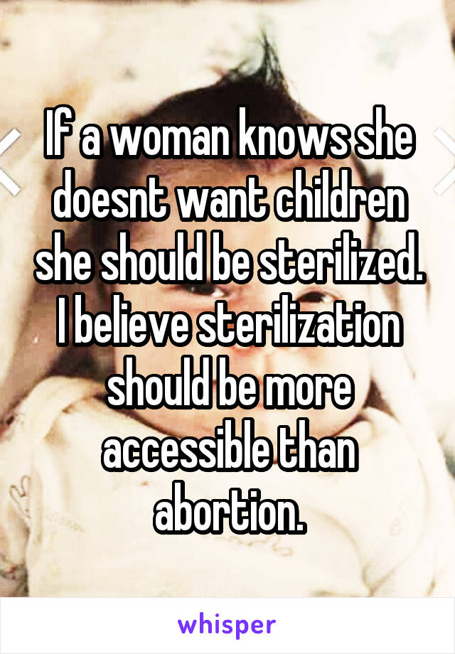 If a woman knows she doesnt want children she should be sterilized. I believe sterilization should be more accessible than abortion.