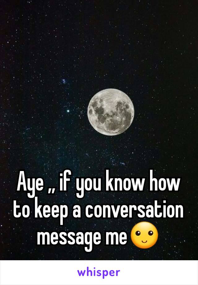 Aye ,, if you know how to keep a conversation message me🙂