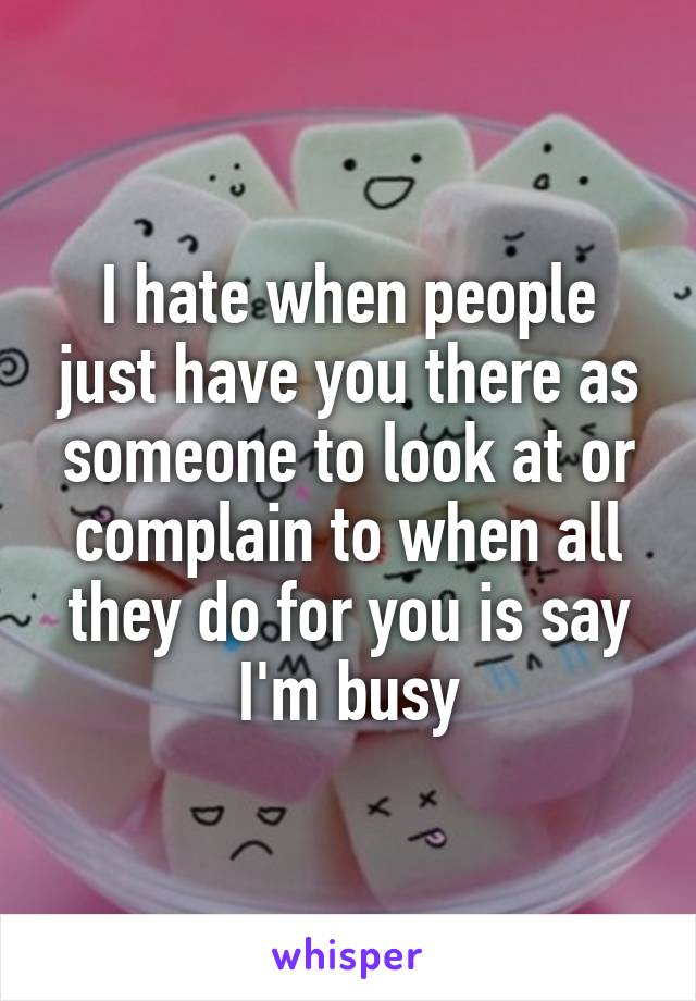 I hate when people just have you there as someone to look at or complain to when all they do for you is say I'm busy