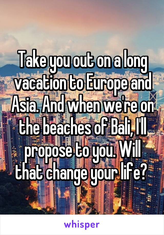 Take you out on a long vacation to Europe and Asia. And when we're on the beaches of Bali, I'll propose to you. Will that change your life? 