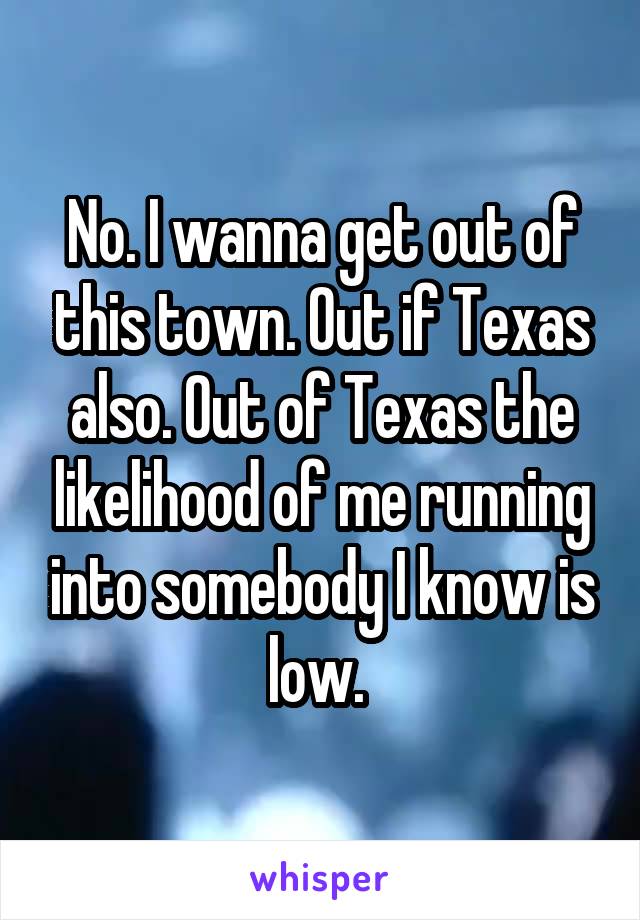 No. I wanna get out of this town. Out if Texas also. Out of Texas the likelihood of me running into somebody I know is low. 