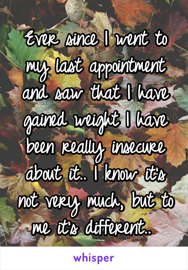 Ever since I went to my last appointment and saw that I have gained weight I have been really insecure about it.. I know it's not very much, but to me it's different.. 