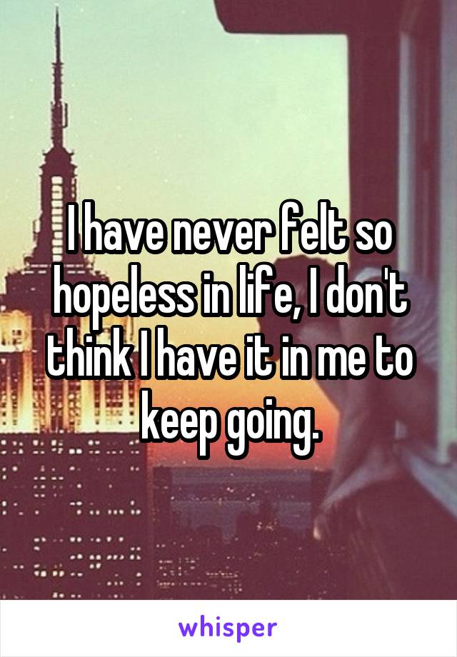 I have never felt so hopeless in life, I don't think I have it in me to keep going.