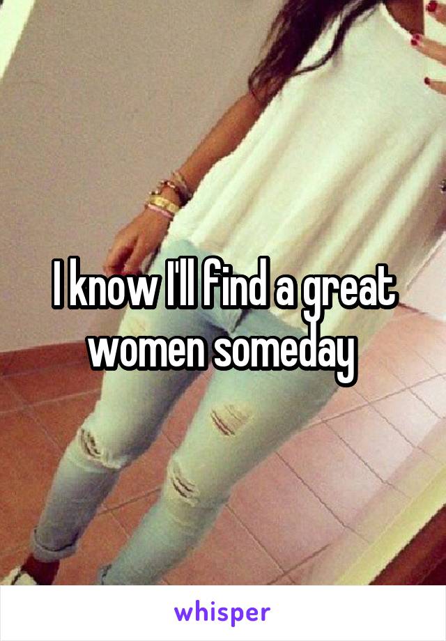 I know I'll find a great women someday 