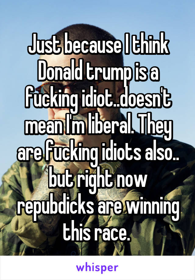 Just because I think Donald trump is a fucking idiot..doesn't mean I'm liberal. They are fucking idiots also.. but right now repubdicks are winning this race. 