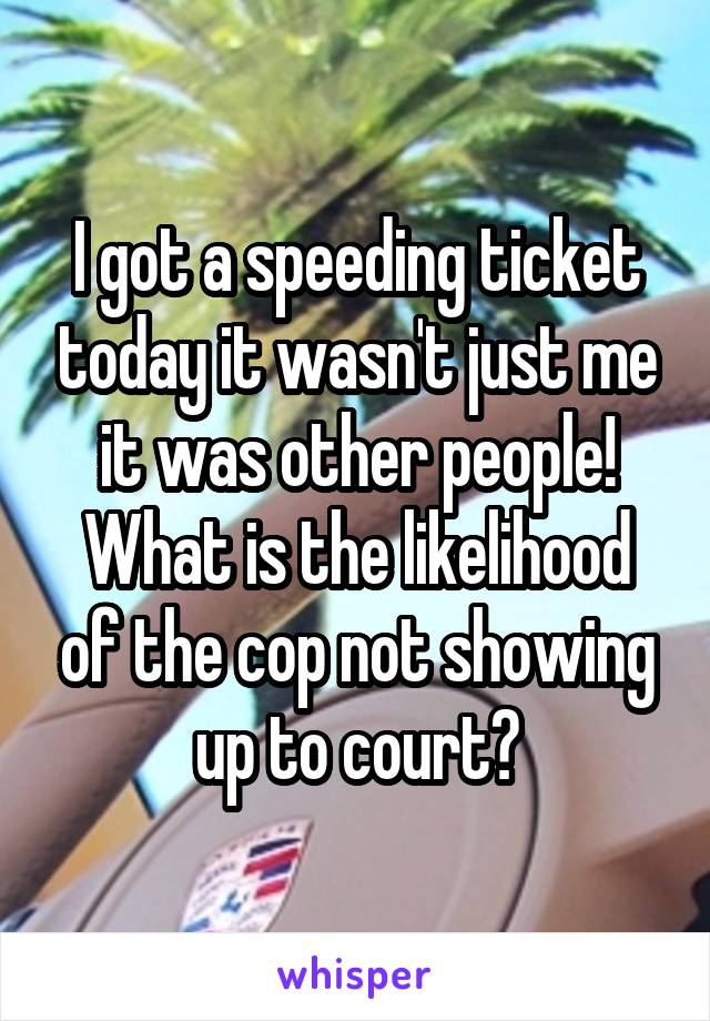 I got a speeding ticket today it wasn't just me it was other people! What is the likelihood of the cop not showing up to court?