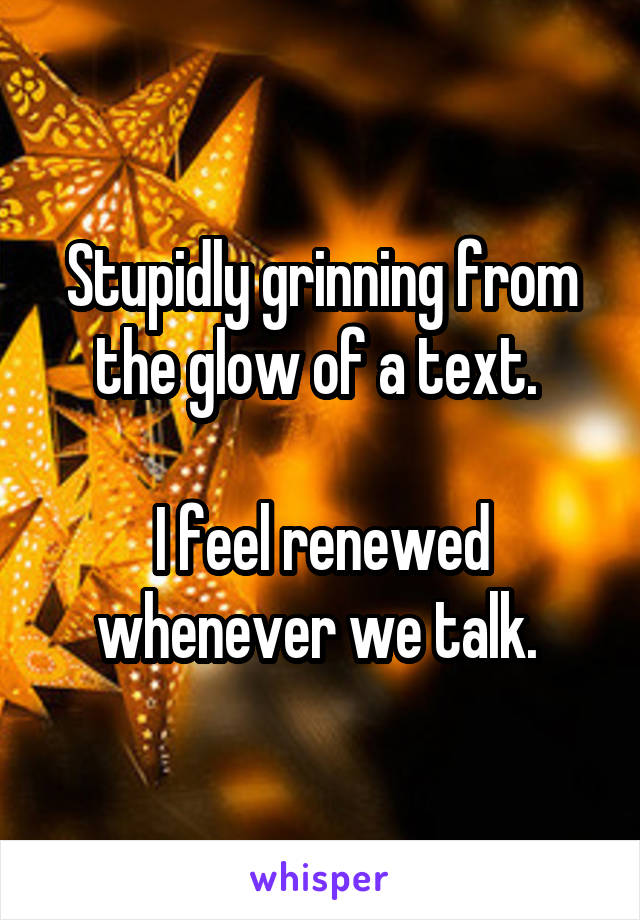 Stupidly grinning from the glow of a text. 

I feel renewed whenever we talk. 