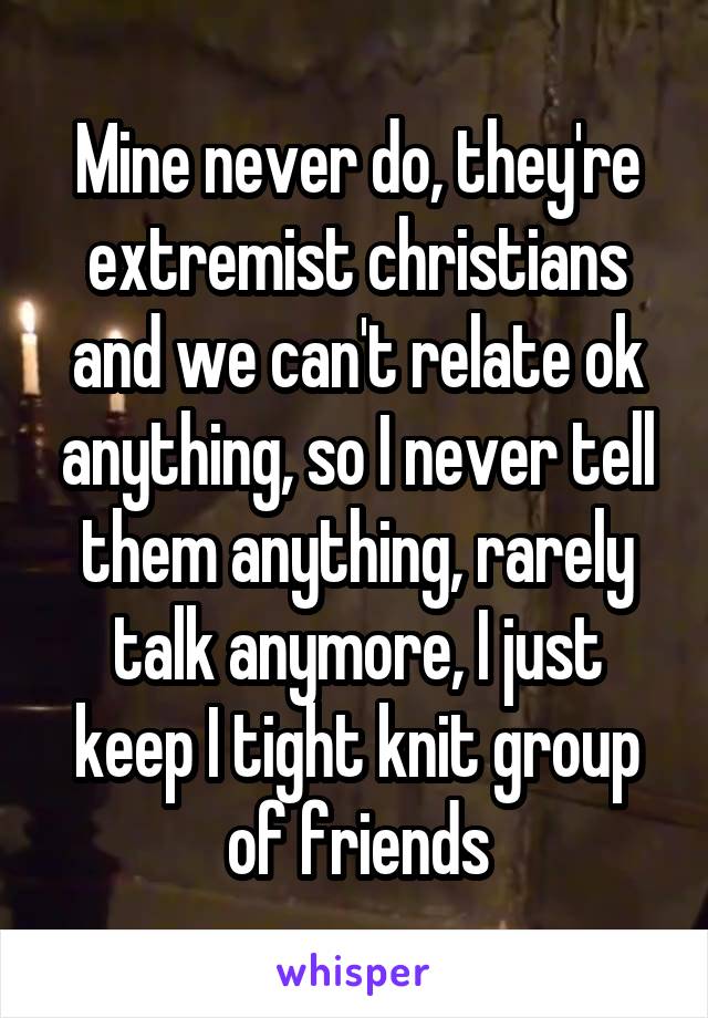 Mine never do, they're extremist christians and we can't relate ok anything, so I never tell them anything, rarely talk anymore, I just keep I tight knit group of friends