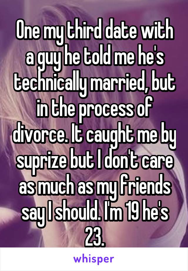 One my third date with a guy he told me he's technically married, but in the process of divorce. It caught me by suprize but I don't care as much as my friends say I should. I'm 19 he's 23.