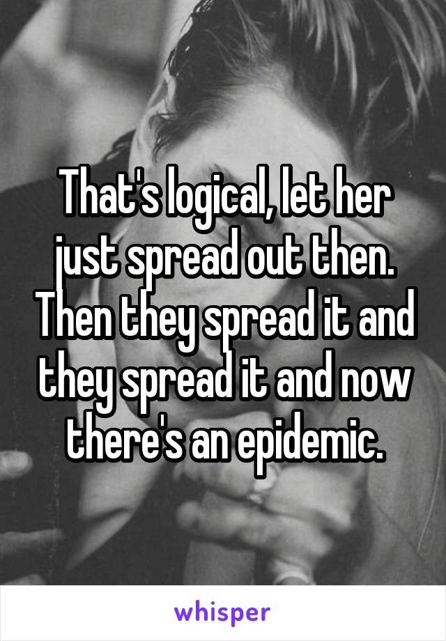 That's logical, let her just spread out then. Then they spread it and they spread it and now there's an epidemic.