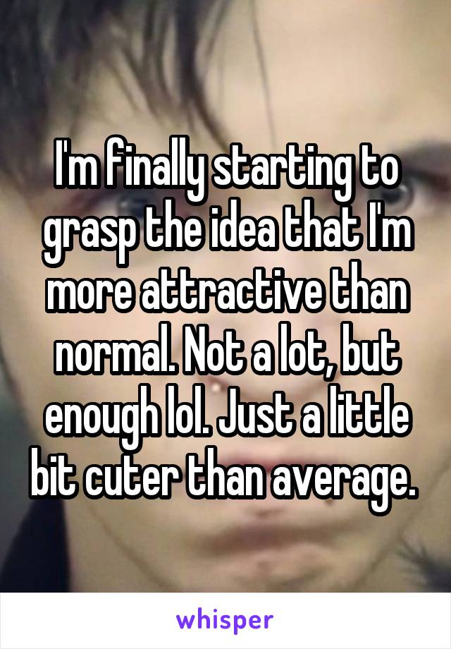 I'm finally starting to grasp the idea that I'm more attractive than normal. Not a lot, but enough lol. Just a little bit cuter than average. 