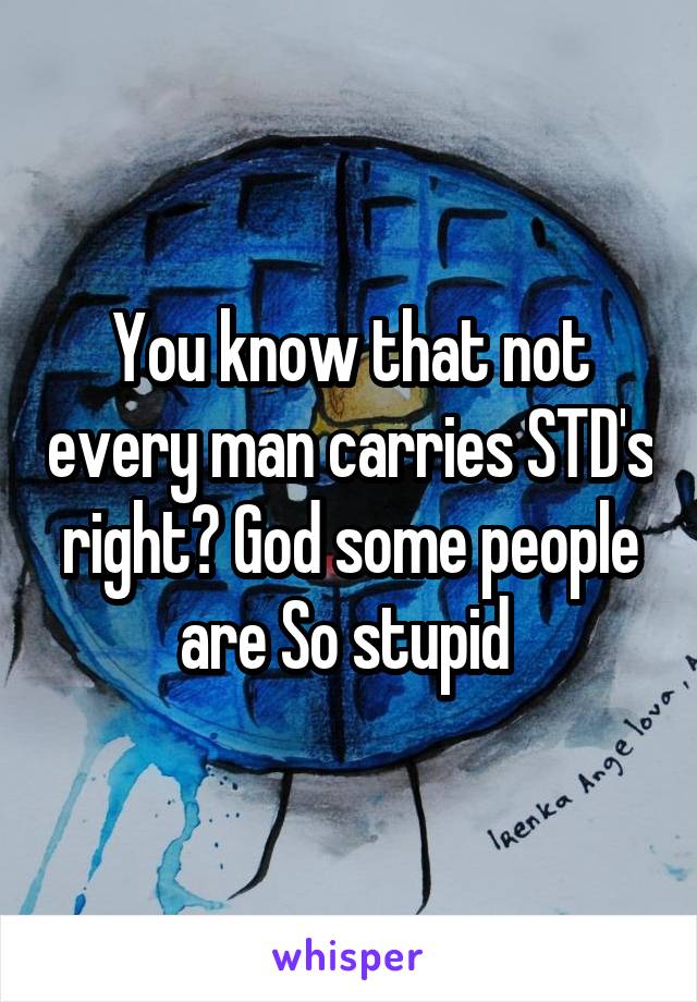 You know that not every man carries STD's right? God some people are So stupid 