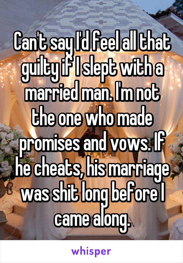 Can't say I'd feel all that guilty if I slept with a married man. I'm not the one who made promises and vows. If he cheats, his marriage was shit long before I came along.