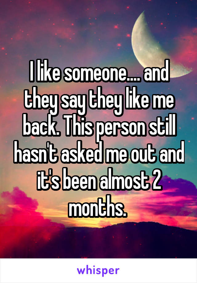 I like someone.... and they say they like me back. This person still hasn't asked me out and it's been almost 2 months. 