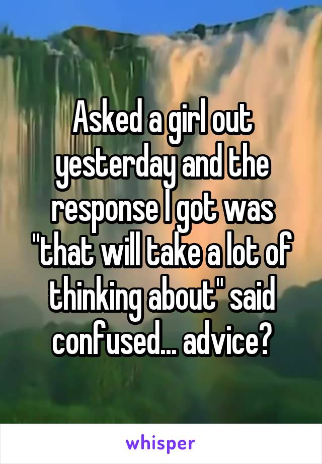 Asked a girl out yesterday and the response I got was "that will take a lot of thinking about" said confused... advice?