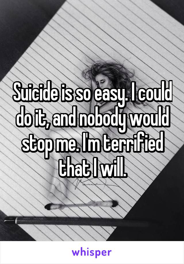 Suicide is so easy. I could do it, and nobody would stop me. I'm terrified that I will.