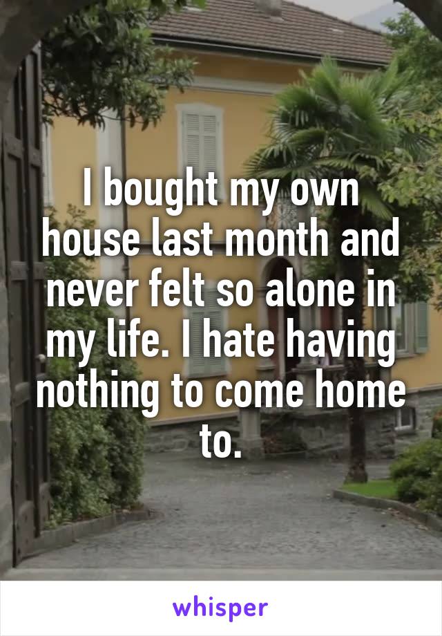 I bought my own house last month and never felt so alone in my life. I hate having nothing to come home to.