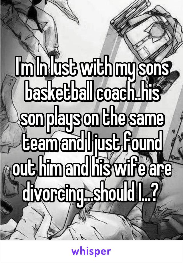 I'm In lust with my sons basketball coach..his son plays on the same team and I just found out him and his wife are divorcing...should I...? 