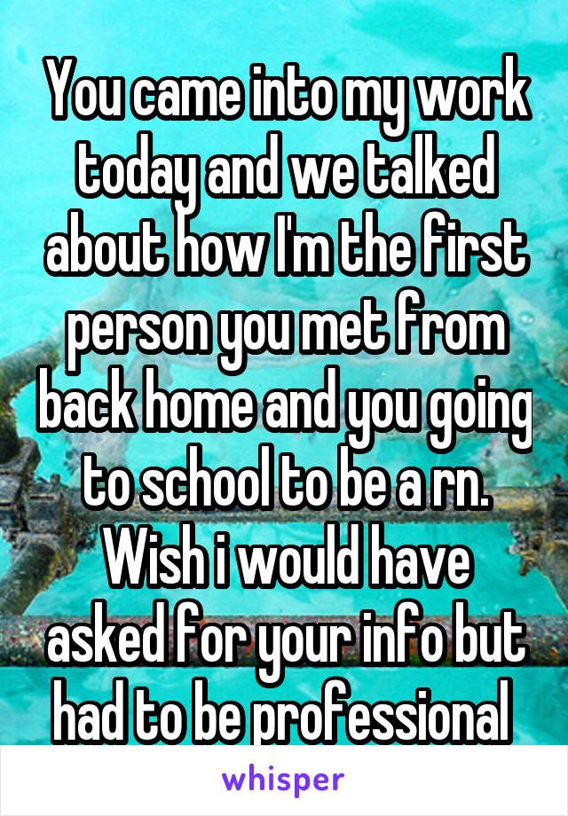 You came into my work today and we talked about how I'm the first person you met from back home and you going to school to be a rn. Wish i would have asked for your info but had to be professional 