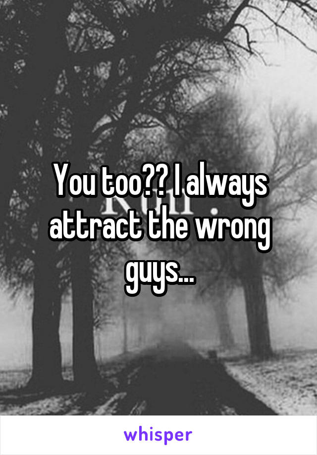 You too?? I always attract the wrong guys...