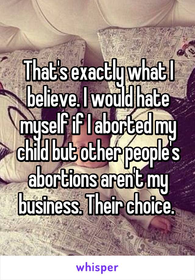 That's exactly what I believe. I would hate myself if I aborted my child but other people's abortions aren't my business. Their choice. 