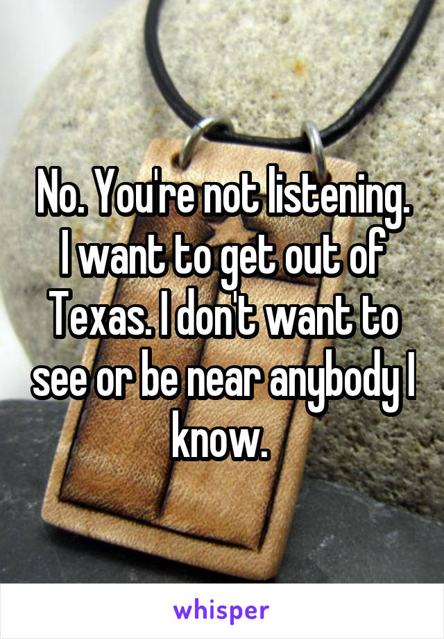 No. You're not listening. I want to get out of Texas. I don't want to see or be near anybody I know. 