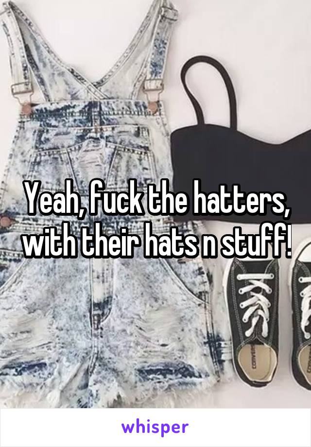 Yeah, fuck the hatters, with their hats n stuff!