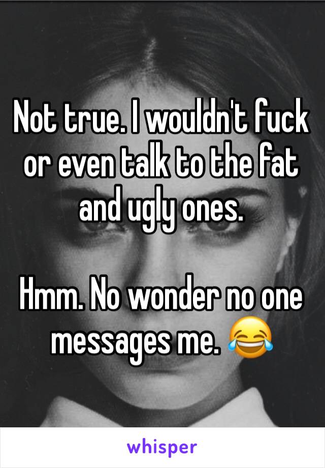 Not true. I wouldn't fuck or even talk to the fat and ugly ones. 

Hmm. No wonder no one messages me. 😂