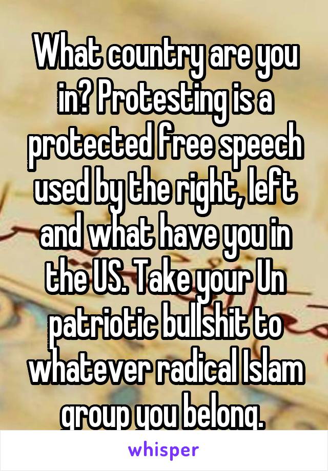 What country are you in? Protesting is a protected free speech used by the right, left and what have you in the US. Take your Un patriotic bullshit to whatever radical Islam group you belong. 